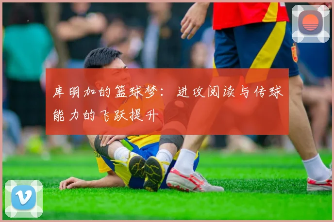 库明加的篮球梦：进攻阅读与传球能力的飞跃提升