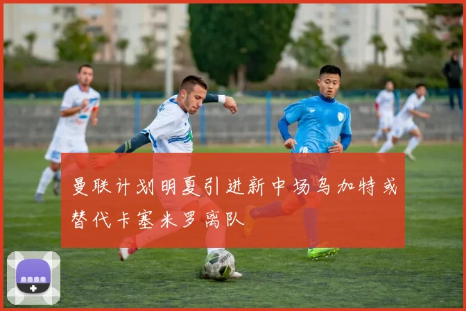 曼联计划明夏引进新中场乌加特或替代卡塞米罗离队