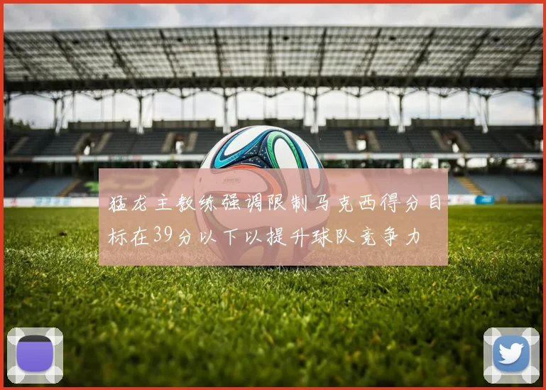 猛龙主教练强调限制马克西得分目标在39分以下以提升球队竞争力