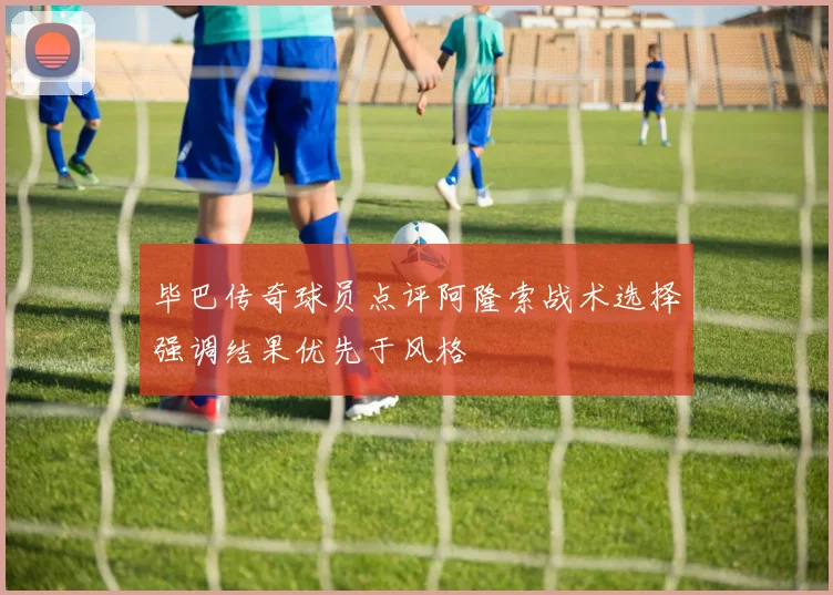 毕巴传奇球员点评阿隆索战术选择强调结果优先于风格
