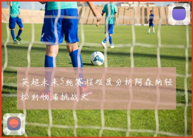 英超未来5轮赛程难度分析阿森纳轻松利物浦挑战大