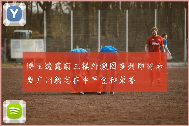 博主透露前三镇外援图多列即将加盟广州豹志在中甲金靴荣誉