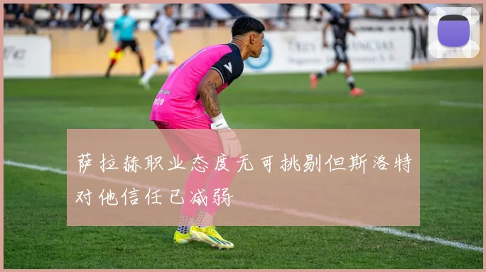 萨拉赫职业态度无可挑剔但斯洛特对他信任已减弱