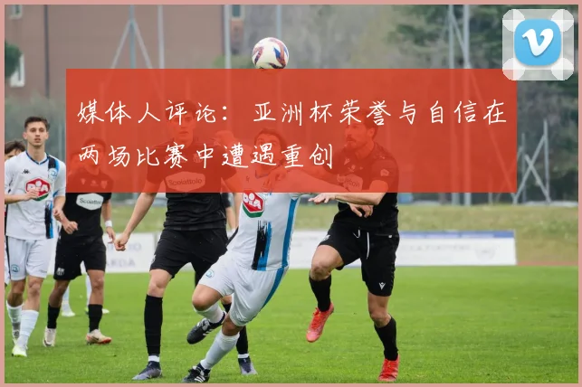 媒体人评论：亚洲杯荣誉与自信在两场比赛中遭遇重创