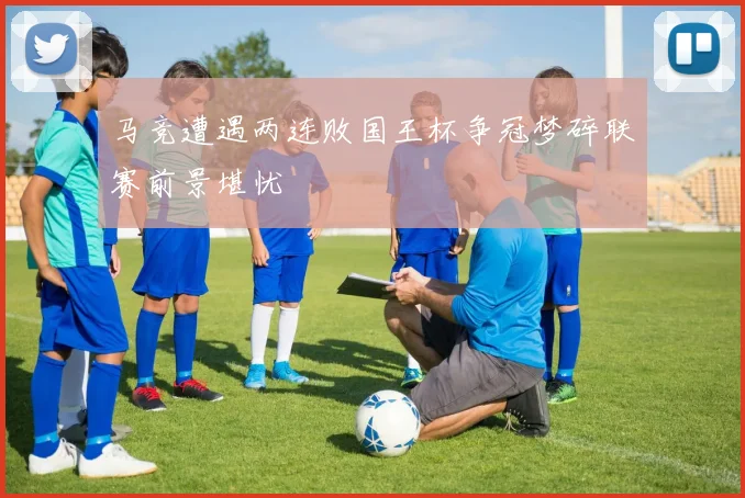马竞遭遇两连败国王杯争冠梦碎联赛前景堪忧