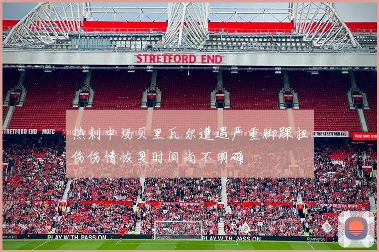 热刺中场贝里瓦尔遭遇严重脚踝扭伤伤情恢复时间尚不明确