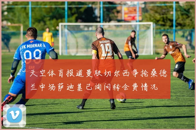 天空体育报道曼联切尔西争抢桑德兰中场萨迪基已询问转会费情况