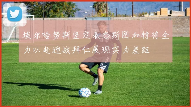 埃尔哈努斯坚定表态斯图加特将全力以赴迎战拜仁展现实力差距