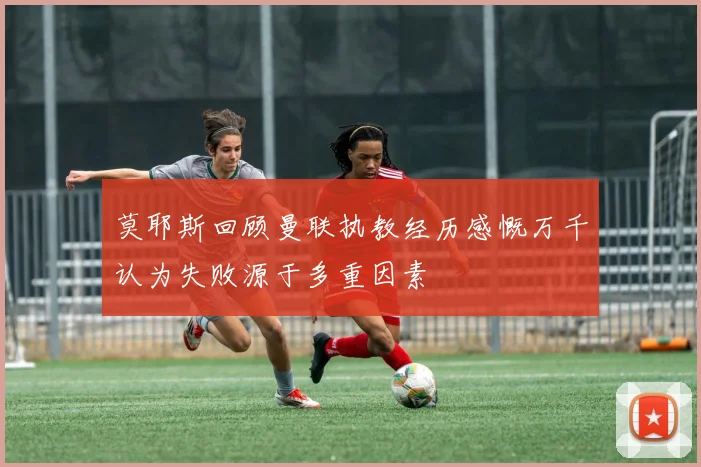 莫耶斯回顾曼联执教经历感慨万千认为失败源于多重因素