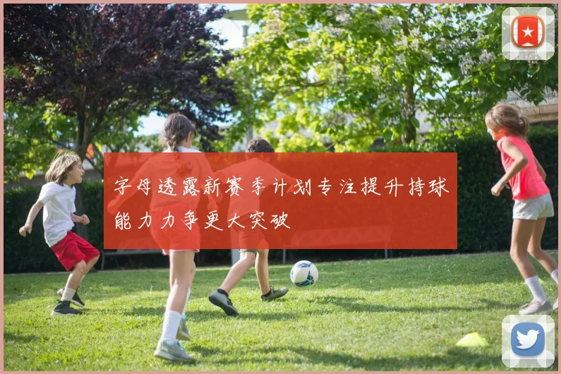 字母透露新赛季计划专注提升持球能力力争更大突破