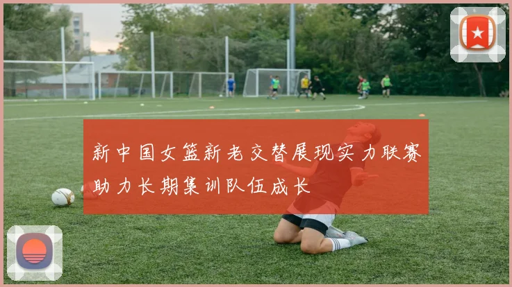 新中国女篮新老交替展现实力联赛助力长期集训队伍成长