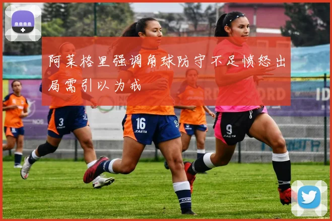 阿莱格里强调角球防守不足愤怒出局需引以为戒