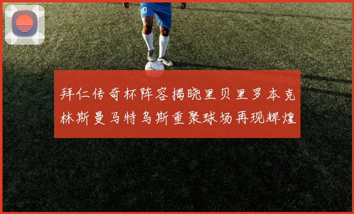 拜仁传奇杯阵容揭晓里贝里罗本克林斯曼马特乌斯重聚球场再现辉煌