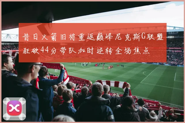 昔日火箭旧将重返巅峰尼克斯G联盟狂砍44分带队加时逆转全场焦点