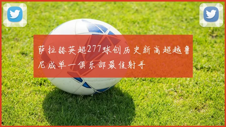 萨拉赫英超277球创历史新高超越鲁尼成单一俱乐部最佳射手