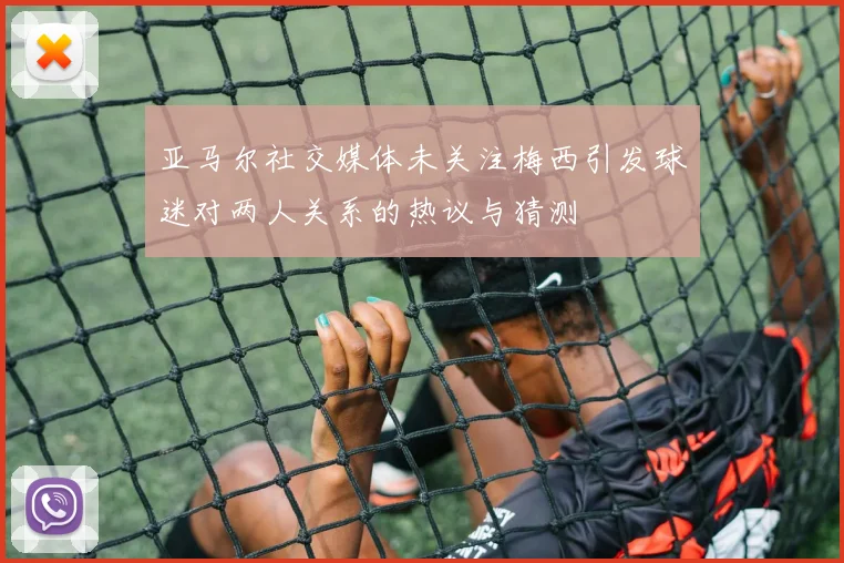 亚马尔社交媒体未关注梅西引发球迷对两人关系的热议与猜测