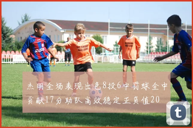 杰明全场表现出色8投6中罚球全中贡献17分助队高效稳定正负值20